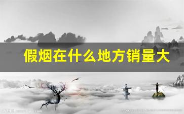 假烟在什么地方销量大-假烟怎么流入市场