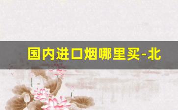 国内进口烟哪里买-北京进口烟哪里有卖的
