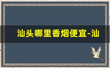 汕头哪里香烟便宜-汕头去什么地方能买到正品香烟