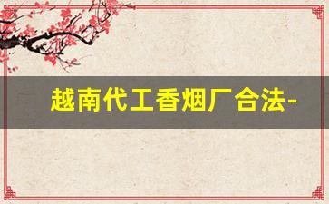 越南代工香烟厂合法-越南代工香烟是给哪里代工