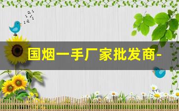 国烟一手厂家批发商-正宗烟批发基地怎么买