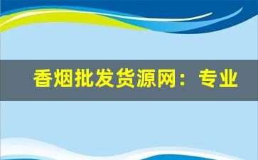 香烟批发货源网：专业货源批发平台-香烟批发每日行情表