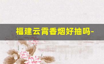 福建云霄香烟好抽吗-福建云霄香烟价格表图片大全