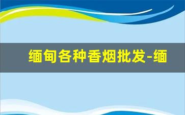 缅甸各种香烟批发-缅甸出产的香烟有哪些