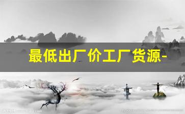 最低出厂价工厂货源-工厂批发最低价商品