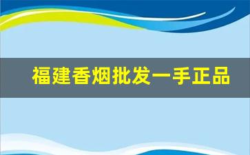福建香烟批发一手正品漳州福建云霄香烟厂家-漳州云霄香烟哪里批发