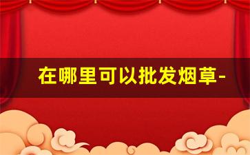 在哪里可以批发烟草-烟草哪里有卖