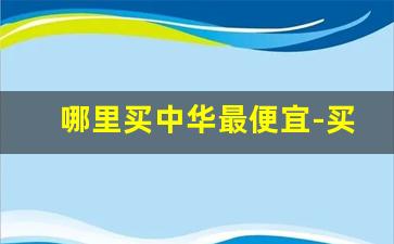 哪里买中华最便宜-买中华一般去什么店买比较好