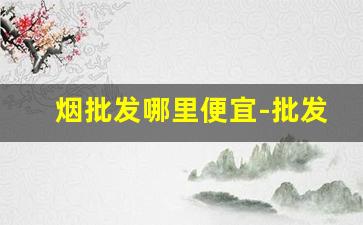 烟批发哪里便宜-批发烟在哪里批发最新优惠