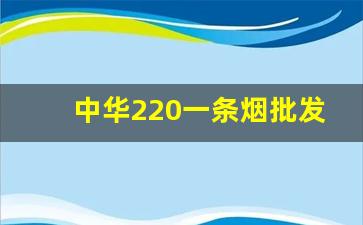 中华220一条烟批发-中华双中支香烟公司价多少一条