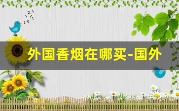 外国香烟在哪买-国外能买到国内香烟吗