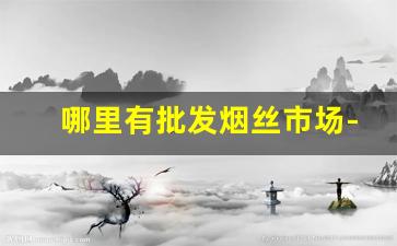 哪里有批发烟丝市场-哪个地方烟丝批发便宜