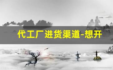 代工厂进货渠道-想开一个代工厂在哪里拿货