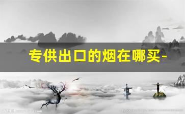 专供出口的烟在哪买-出口专用烟哪里有卖