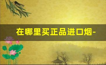 在哪里买正品进口烟-哪里买进口烟有保障