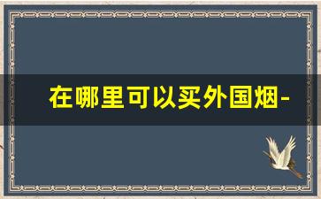 在哪里可以买外国烟-在哪里能购买外国烟