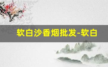 软白沙香烟批发-软白沙香烟实体店同款