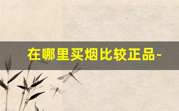 在哪里买烟比较正品-在外面哪里买的烟比较真