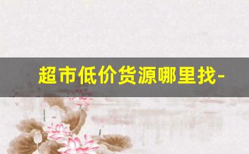 超市低价货源哪里找-大批量超市百货批发怎么找货源