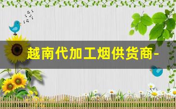 越南代加工烟供货商-越南代工的烟国内能正常销售吗