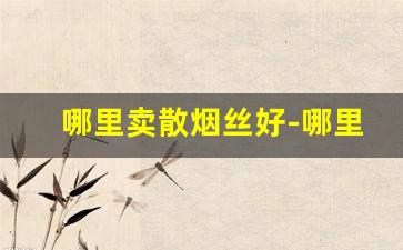 哪里卖散烟丝好-哪里有烟丝比较好的卖
