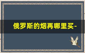 俄罗斯的烟再哪里买-俄罗斯香烟哪里有卖