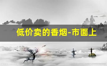 低价卖的香烟-市面上不卖的香烟