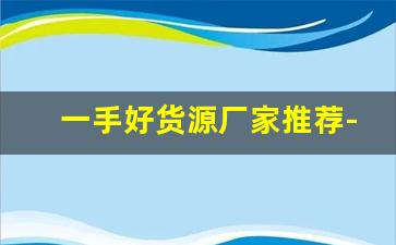 一手好货源厂家推荐-优质货源厂家排行榜