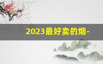 2023最好卖的烟-2025年销量好的烟