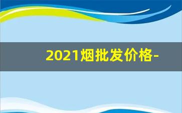 2021烟批发价格-2025烟价格查询价目表