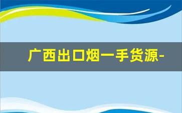 广西出口烟一手货源-广西烟供货商