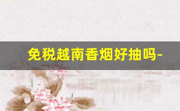免税越南香烟好抽吗-越南的香烟有多便宜