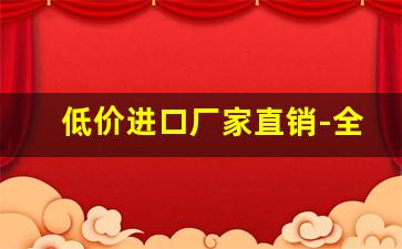 低价进口厂家直销-全国专业厂家直销价