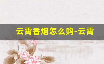 云霄香烟怎么购-云霄香烟是在哪个地方