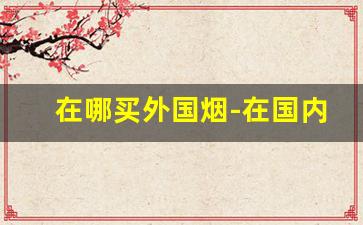 在哪买外国烟-在国内在哪里能买外国烟